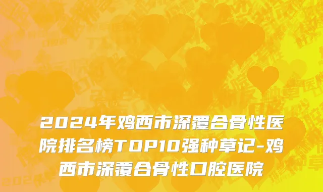 2024年鸡西市深覆合骨性医院排名榜TOP10强种草记-鸡西市深覆合骨性口腔医院