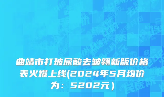 曲靖市打玻尿酸去皱翱新版价格表火爆上线(2024年5月均价为：5202元）