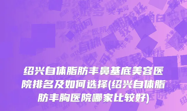 绍兴自体脂肪丰鼻基底美容医院排名及如何选择(绍兴自体脂肪丰胸医院哪家比较好)