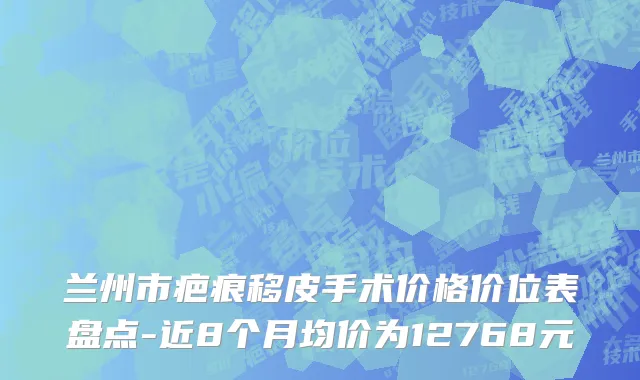 兰州市疤痕移皮手术价格价位表盘点-近8个月均价为12768元