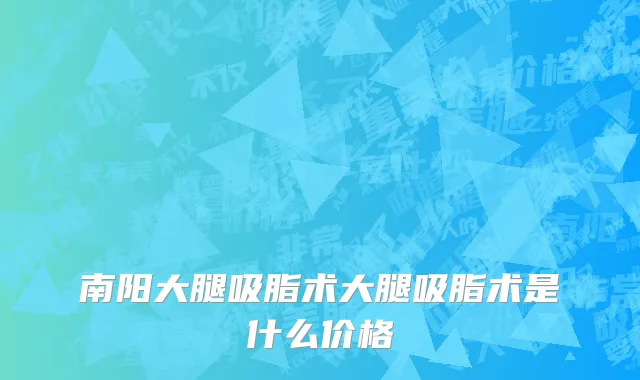 南阳大腿吸脂术大腿吸脂术是什么价格