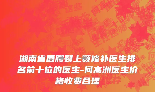 湖南省唇腭裂上颚修补医生排名前十位的医生-何高洲医生价格收费合理