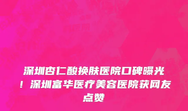 深圳杏仁酸换肤医院口碑曝光!深圳富华医疗美容医院获网友点赞