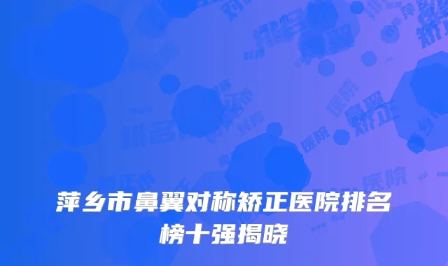 萍乡市鼻翼对称矫正医院排名榜十强揭晓