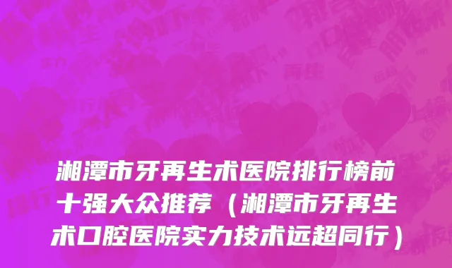 湘潭市牙再生术医院排行榜前十强大众推荐（湘潭市牙再生术口腔医院实力技术远超同行）
