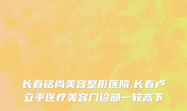 长春铭尚美容整形医院,长春卢立平医疗美容门诊部一较高下