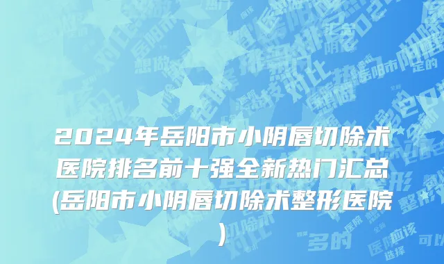 2024年岳阳市小阴唇切除术医院排名前十强全新热门汇总(岳阳市小阴唇切除术整形医院)