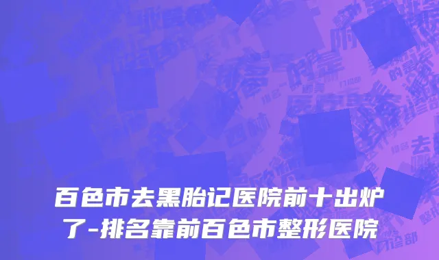 百色市去黑胎记医院前十出炉了-排名靠前百色市整形医院