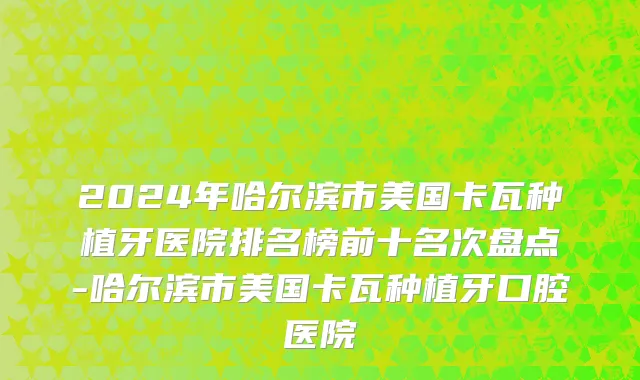2024年哈尔滨市美国卡瓦种植牙医院排名榜前十名次盘点-哈尔滨市美国卡瓦种植牙口腔医院