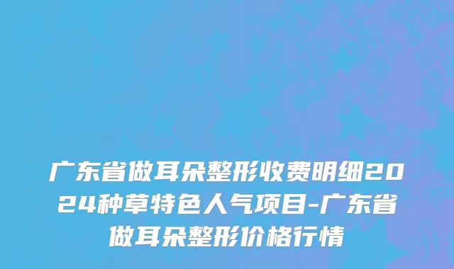 广东省做耳朵整形收费明细2024种草特色人气项目-广东省做耳朵整形价格行情