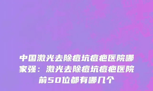 中国激光去除痘坑痘疤医院哪家强：激光去除痘坑痘疤医院前50位都有哪几个