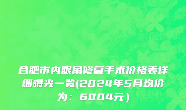 合肥市内眼角修复手术价格表详细曝光一览(2024年5月均价为：6004元）