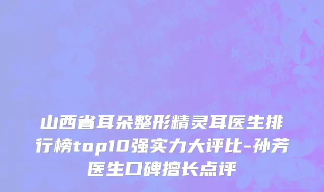 山西省耳朵整形精灵耳医生排行榜top10强实力大评比-孙芳医生口碑擅长点评