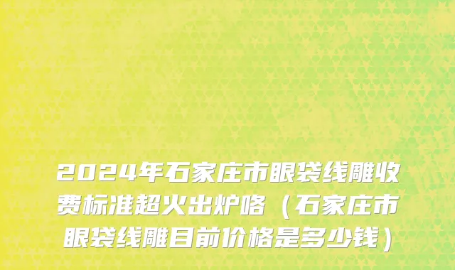 2024年石家庄市眼袋线雕收费标准超火出炉咯（石家庄市眼袋线雕目前价格是多少钱）