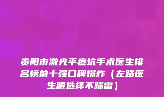 贵阳市激光平痘坑手术医生排名榜前十强口碑爆炸（左路医生眼选择不踩雷）