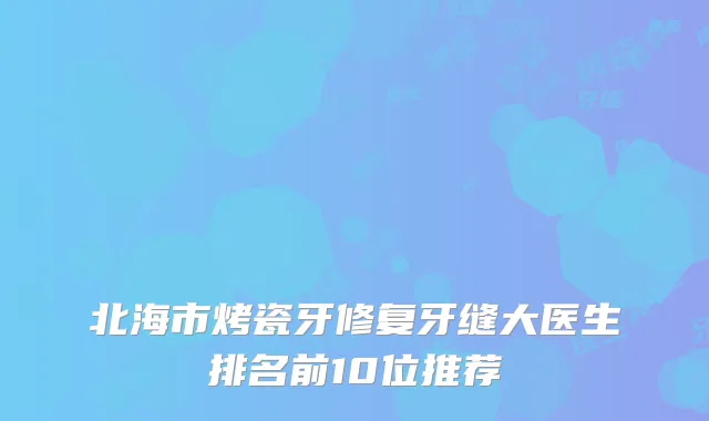 北海市烤瓷牙修复牙缝大医生排名前10位推荐