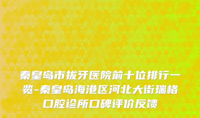 秦皇岛市拔牙医院前十位排行一览-秦皇岛海港区河北大街瑞格口腔诊所口碑评价反馈