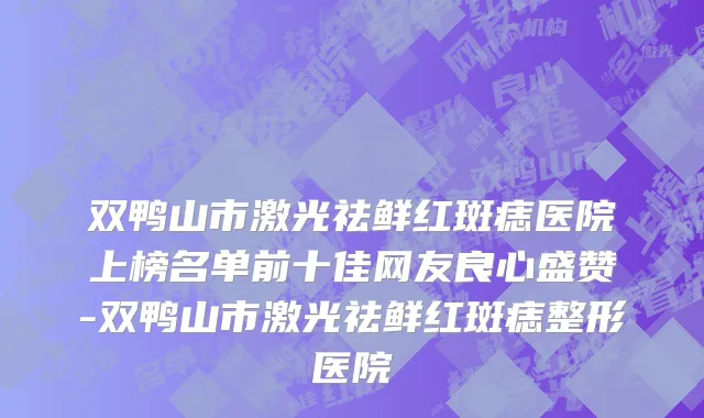 双鸭山市激光祛鲜红斑痣医院上榜名单前十佳网友良心盛赞-双鸭山市激光祛鲜红斑痣整形医院