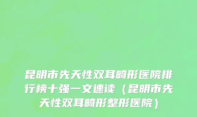 昆明市先天性双耳畸形医院排行榜十强一文速读（昆明市先天性双耳畸形整形医院）