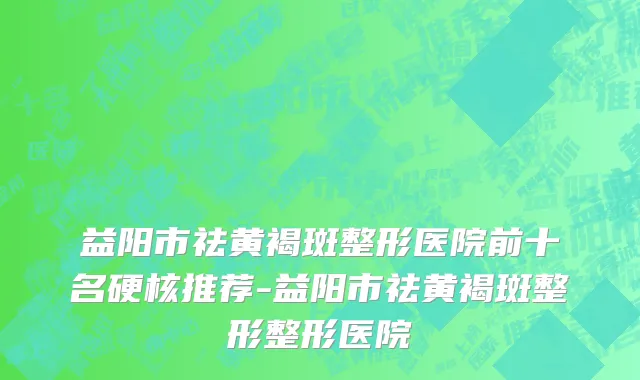 益阳市祛黄褐斑整形医院前十名硬核推荐-益阳市祛黄褐斑整形整形医院
