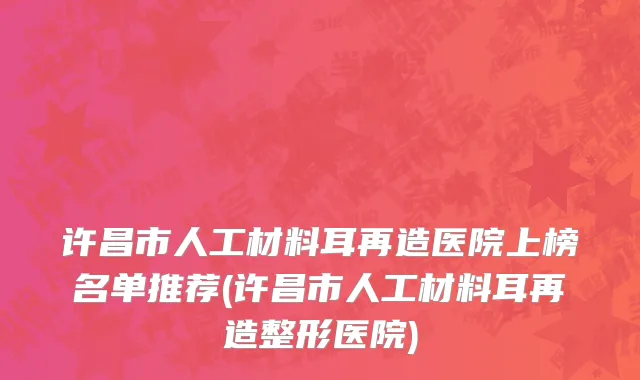 许昌市人工材料耳再造医院上榜名单推荐(许昌市人工材料耳再造整形医院)