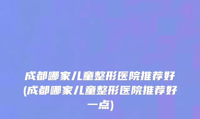 成都哪家儿童整形医院推荐好(成都哪家儿童整形医院推荐好一点)