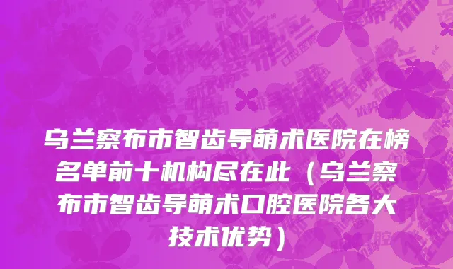 乌兰察布市智齿导萌术医院在榜名单前十机构尽在此（乌兰察布市智齿导萌术口腔医院各大技术优势）