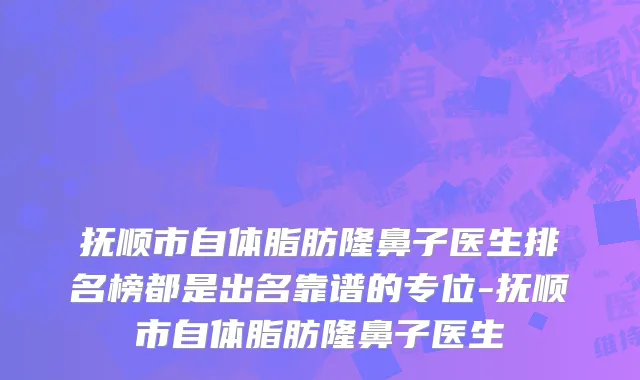 抚顺市自体脂肪隆鼻子医生排名榜都是出名靠谱的专位-抚顺市自体脂肪隆鼻子医生