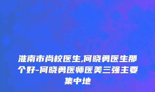 淮南市尚校医生,何晓勇医生那个好-何晓勇医师医美三强主要集中地