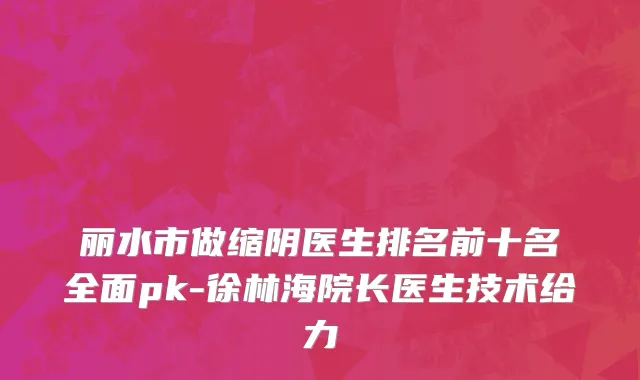 丽水市做缩阴医生排名前十名全面pk-徐林海院长医生技术给力
