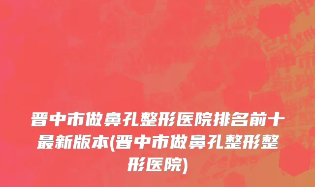 晋中市做鼻孔整形医院排名前十最新版本(晋中市做鼻孔整形整形医院)