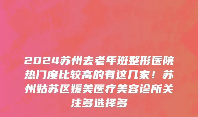 2024苏州去老年斑整形医院热门度比较高的有这几家!苏州姑苏区媛美医疗美容诊所关注多选择多