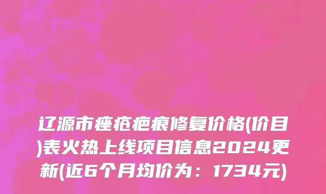 辽源市痤疮疤痕修复价格(价目)表火热上线项目信息2024更新(近6个月均价为：1734元)