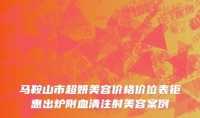 马鞍山市超妍美容价格价位表钜惠出炉附血清注射美容案例