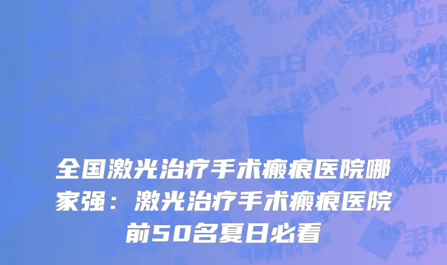 全国激光治疗手术瘢痕医院哪家强：激光治疗手术瘢痕医院前50名夏日必看