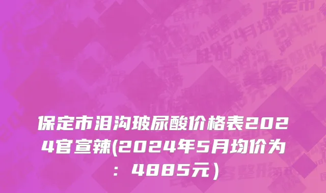 保定市泪沟玻尿酸价格表2024官宣辣(2024年5月均价为：4885元）