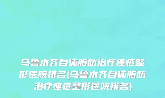 乌鲁木齐自体脂肪治疗痤疮整形医院排名(乌鲁木齐自体脂肪治疗痤疮整形医院排名)