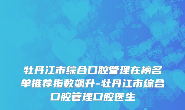 牡丹江市综合口腔管理在榜名单推荐指数飙升-牡丹江市综合口腔管理口腔医生
