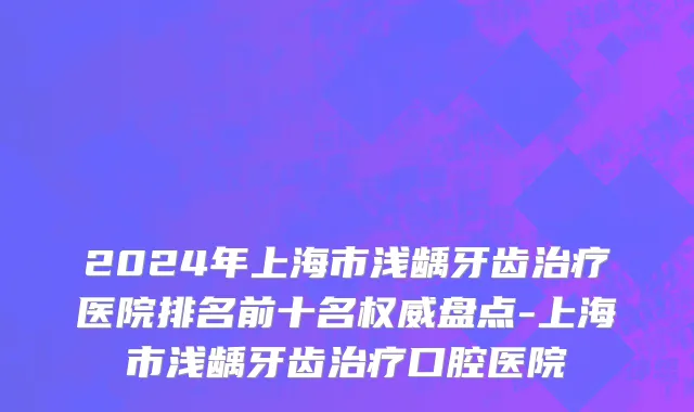 2024年上海市浅龋牙齿治疗医院排名前十名权威盘点-上海市浅龋牙齿治疗口腔医院