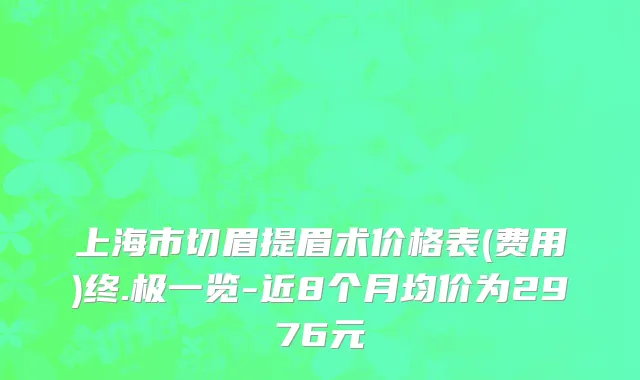 上海市切眉提眉术价格表(费用)终.极一览-近8个月均价为2976元