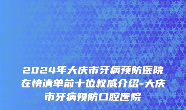 2024年大庆市牙病预防医院在榜清单前十位权威介绍-大庆市牙病预防口腔医院