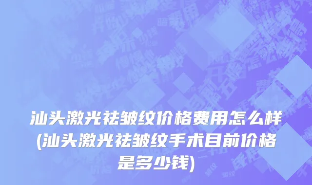 汕头激光祛皱纹价格费用怎么样(汕头激光祛皱纹手术目前价格是多少钱)