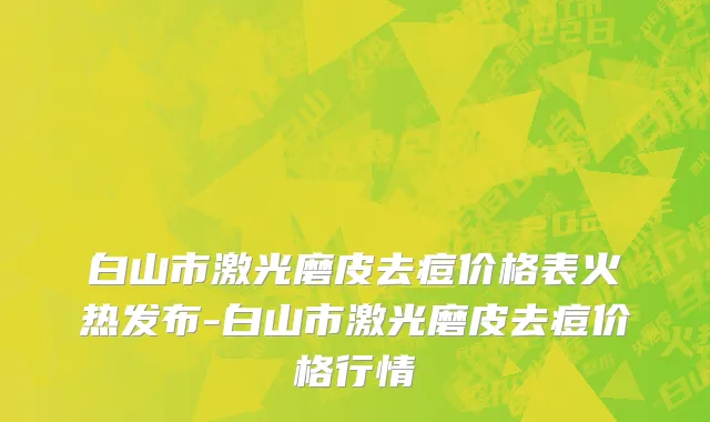 白山市激光磨皮去痘价格表火热发布-白山市激光磨皮去痘价格行情