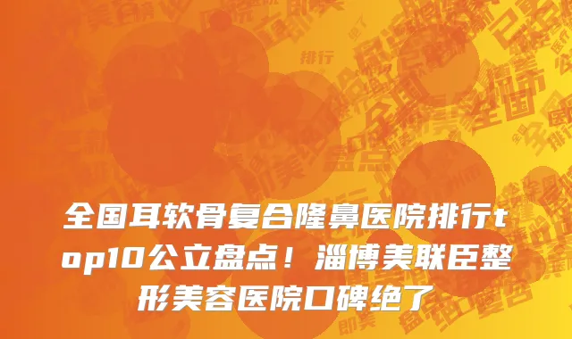 全国耳软骨复合隆鼻医院排行top10公立盘点!淄博美联臣整形美容医院口碑绝了