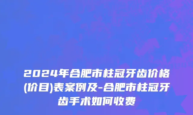 2024年合肥市柱冠牙齿价格(价目)表案例及-合肥市柱冠牙齿手术如何收费