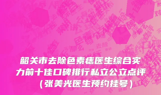韶关市去除色素痣医生综合实力前十佳口碑排行私立公立点评（张美光医生预约挂号）
