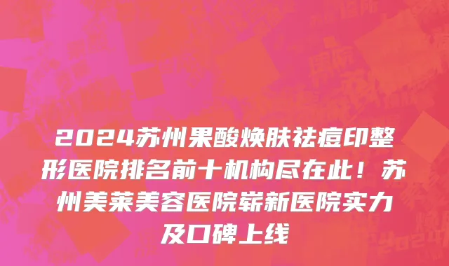 2024苏州果酸焕肤祛痘印整形医院排名前十机构尽在此!苏州美莱美容医院崭新医院实力及口碑上线