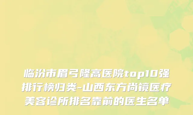 临汾市眉弓隆高医院top10强排行榜归类-山西东方尚镜医疗美容诊所排名靠前的医生名单
