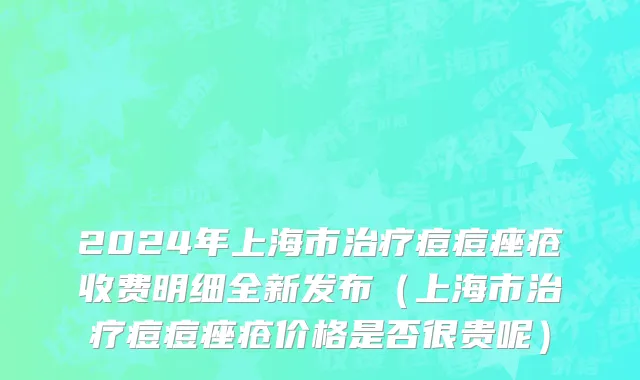 2024年上海市治疗痘痘痤疮收费明细全新发布（上海市治疗痘痘痤疮价格是否很贵呢）