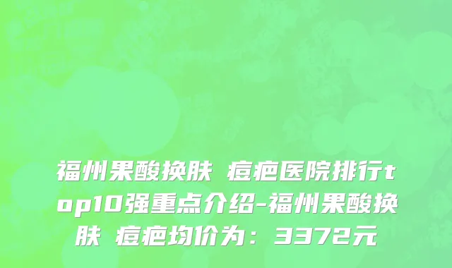 福州果酸换肤袪痘疤医院排行top10强重点介绍-福州果酸换肤袪痘疤均价为：3372元